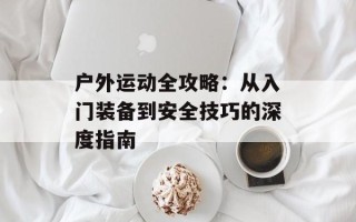 户外运动全攻略：从入门装备到安全技巧的深度指南