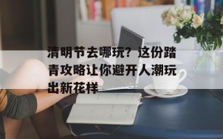 清明节去哪玩？这份踏青攻略让你避开人潮玩出新花样