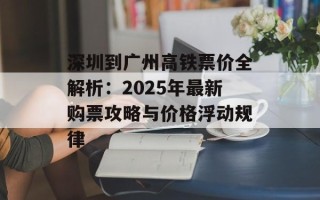 深圳到广州高铁票价全解析：2025年最新购票攻略与价格浮动规律