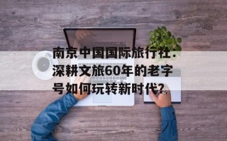 南京中国国际旅行社：深耕文旅60年的老字号如何玩转新时代？