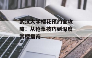 武汉大学樱花预约全攻略：从抢票技巧到深度赏樱指南