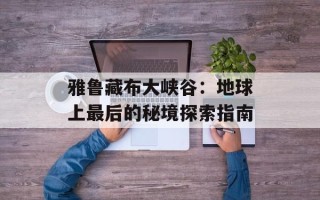 雅鲁藏布大峡谷：地球上最后的秘境探索指南
