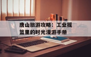 唐山旅游攻略：工业摇篮里的时光漫游手册