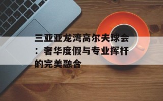 三亚亚龙湾高尔夫球会：奢华度假与专业挥杆的完美融合