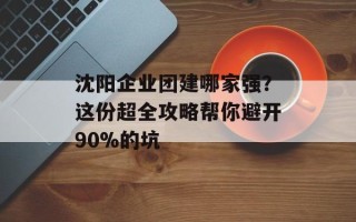 沈阳企业团建哪家强？这份超全攻略帮你避开90%的坑