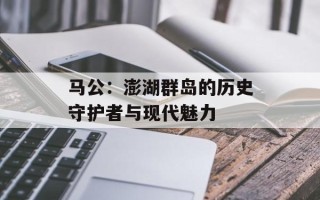 马公：澎湖群岛的历史守护者与现代魅力