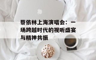 蔡依林上海演唱会：一场跨越时代的视听盛宴与精神共振