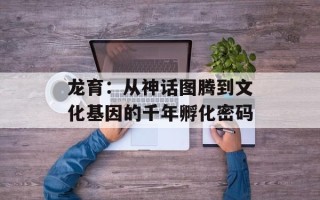 龙育：从神话图腾到文化基因的千年孵化密码