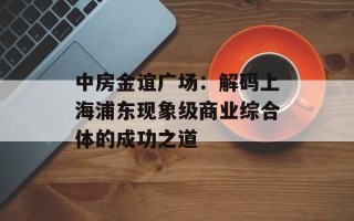 中房金谊广场：解码上海浦东现象级商业综合体的成功之道