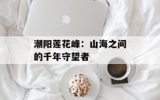 潮阳莲花峰：山海之间的千年守望者