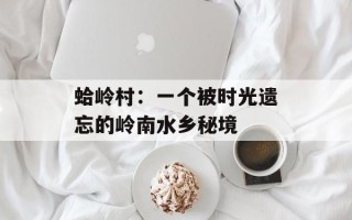蛤岭村：一个被时光遗忘的岭南水乡秘境