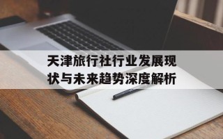 天津旅行社行业发展现状与未来趋势深度解析