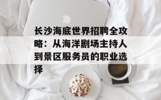 长沙海底世界招聘全攻略：从海洋剧场主持人到景区服务员的职业选择