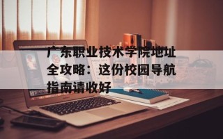 广东职业技术学院地址全攻略：这份校园导航指南请收好