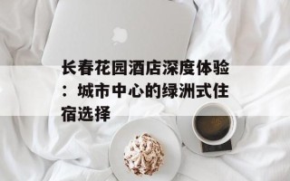 长春花园酒店深度体验：城市中心的绿洲式住宿选择