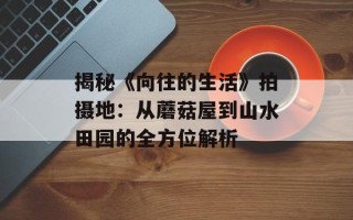 揭秘《向往的生活》拍摄地：从蘑菇屋到山水田园的全方位解析