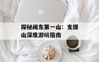 探秘闽东第一山：支提山深度游玩指南