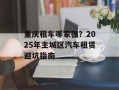 重庆租车哪家强？2025年主城区汽车租赁避坑指南