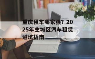 重庆租车哪家强？2025年主城区汽车租赁避坑指南