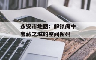 永安市地图：解锁闽中宝藏之城的空间密码