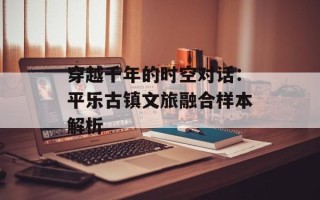 穿越千年的时空对话：平乐古镇文旅融合样本解析