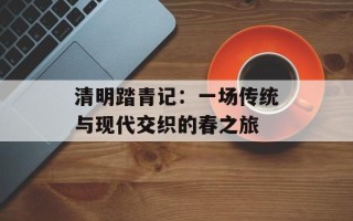 清明踏青记：一场传统与现代交织的春之旅