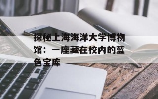 探秘上海海洋大学博物馆：一座藏在校内的蓝色宝库