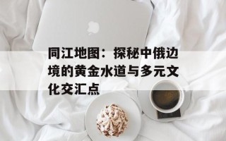 同江地图：探秘中俄边境的黄金水道与多元文化交汇点
