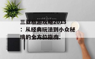 三亚旅游攻略2013：从经典玩法到小众秘境的全方位指南