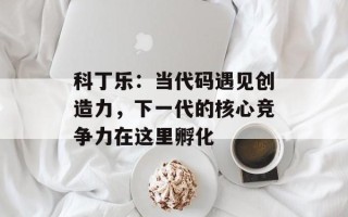 科丁乐：当代码遇见创造力，下一代的核心竞争力在这里孵化