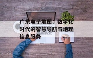 广东电子地图：数字化时代的智慧导航与地理信息服务