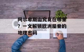 阿尔卑斯山究竟在哪里？一文解锁欧洲屋脊的地理密码