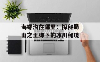 海螺沟在哪里：探秘蜀山之王脚下的冰川秘境