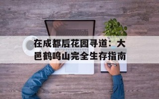 在成都后花园寻道：大邑鹤鸣山完全生存指南