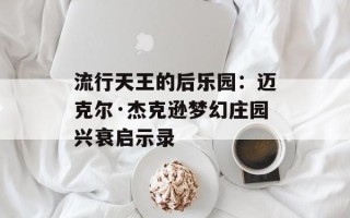 流行天王的后乐园：迈克尔·杰克逊梦幻庄园兴衰启示录