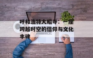 呼和浩特大昭寺：一座跨越时空的信仰与文化丰碑