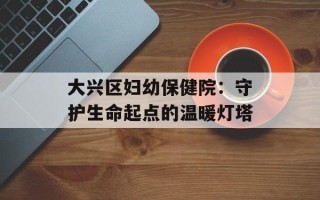 大兴区妇幼保健院：守护生命起点的温暖灯塔