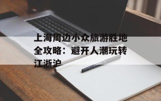 上海周边小众旅游胜地全攻略：避开人潮玩转江浙沪