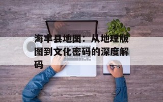 海丰县地图：从地理版图到文化密码的深度解码