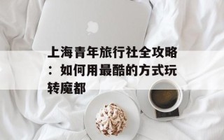 上海青年旅行社全攻略：如何用最酷的方式玩转魔都