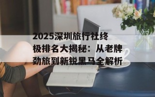 2025深圳旅行社终极排名大揭秘：从老牌劲旅到新锐黑马全解析