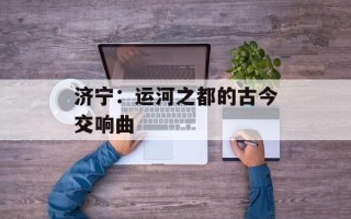 济宁：运河之都的古今交响曲