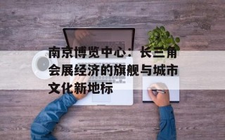 南京博览中心：长三角会展经济的旗舰与城市文化新地标