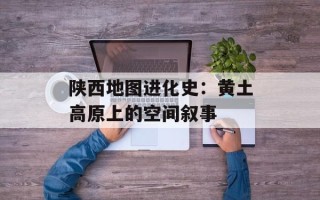 陕西地图进化史：黄土高原上的空间叙事