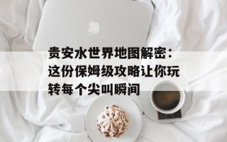 贵安水世界地图解密：这份保姆级攻略让你玩转每个尖叫瞬间
