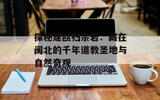 探秘建瓯归宗岩：藏在闽北的千年道教圣地与自然奇观