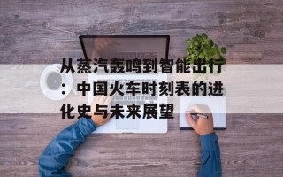 从蒸汽轰鸣到智能出行：中国火车时刻表的进化史与未来展望