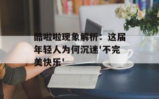 酷啦啦现象解析：这届年轻人为何沉迷'不完美快乐'