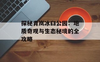 探秘青岚冰臼公园：地质奇观与生态秘境的全攻略