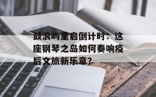 鼓浪屿重启倒计时：这座钢琴之岛如何奏响疫后文旅新乐章？